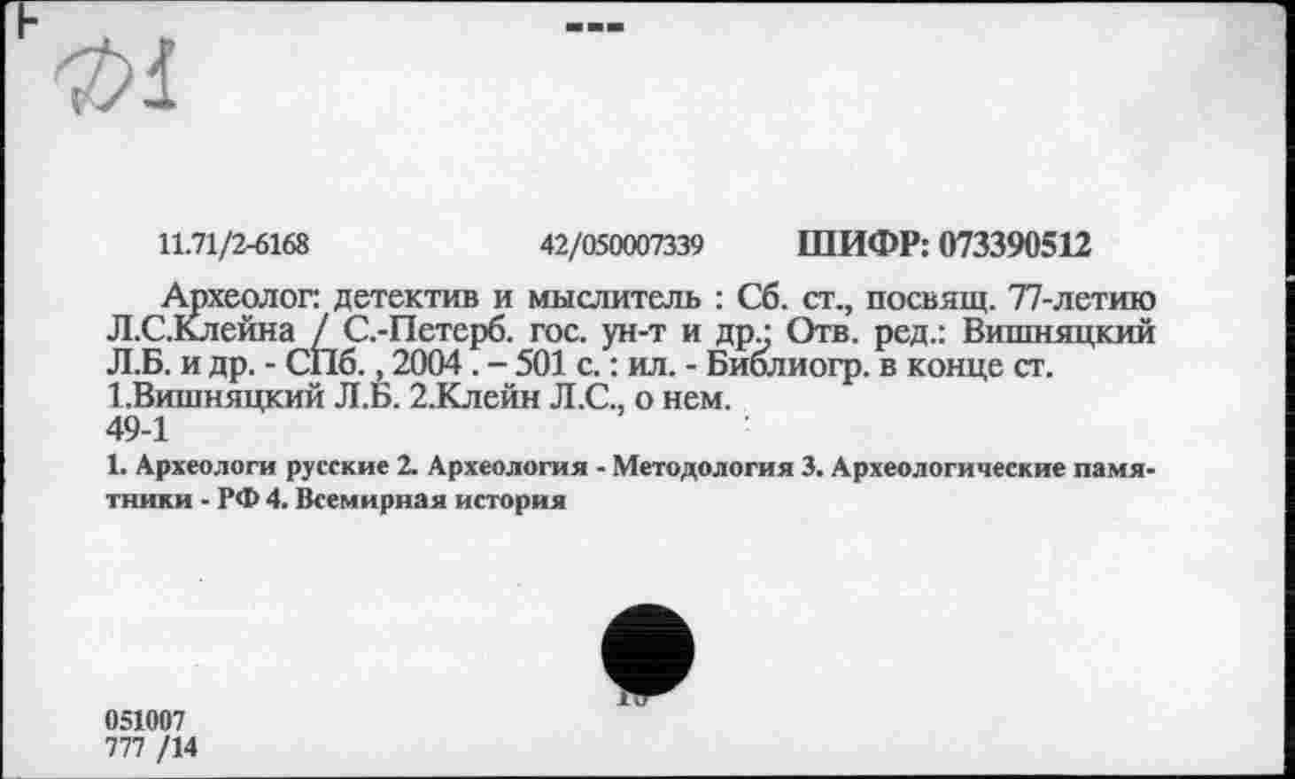 ﻿
11.71/2-6168	42/050007339 ШИФР: 073390512
Археолог детектив и мыслитель : Сб. ст., посвящ. 77-летию Л.С.Клейна / С.-Петерб. гос. ун-т и др • Отв. ред.: Вишняцкий Л.Б. и др. - СПб., 2004 . - 501 с. : ил. - Биолиогр. в конце ст. І.Вишняцкий Л.Б. 2.Клейн Л.С., о нем. 49-1
1. Археологи русские 2. Археология - Методология 3. Археологические памятники - РФ 4. Всемирная история
051007
777 /14